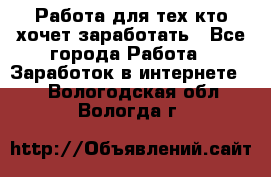 Работа для тех кто хочет заработать - Все города Работа » Заработок в интернете   . Вологодская обл.,Вологда г.